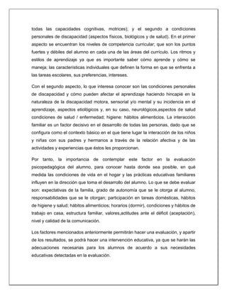 todas las capacidades cognitivas, motrices); y el segundo a condiciones
personales de discapacidad (aspectos físicos, biológicos y de salud). En el primer
aspecto se encuentran los niveles de competencia curricular; que son los puntos
fuertes y débiles del alumno en cada una de las áreas del currículo. Los ritmos y
estilos de aprendizaje ya que es importante saber cómo aprende y cómo se
maneja; las características individuales que definen la forma en que se enfrenta a
las tareas escolares, sus preferencias, intereses.
Con el segundo aspecto, lo que interesa conocer son las condiciones personales
de discapacidad y cómo pueden afectar el aprendizaje haciendo hincapié en la
naturaleza de la discapacidad motora, sensorial y/o mental y su incidencia en el
aprendizaje, aspectos etiológicos y, en su caso, neurológicos,aspectos de salud
condiciones de salud / enfermedad; higiene: hábitos alimenticios. La interacción
familiar es un factor decisivo en el desarrollo de todas las personas, dado que se
configura como el contexto básico en el que tiene lugar la interacción de los niños
y niñas con sus padres y hermanos a través de la relación afectiva y de las
actividades y experiencias que éstos les proporcionan.
Por tanto, la importancia de contemplar este factor en la evaluación
psicopedagógica del alumno, para conocer hasta donde sea posible, en qué
medida las condiciones de vida en el hogar y las prácticas educativas familiares
influyen en la dirección que toma el desarrollo del alumno. Lo que se debe evaluar
son: expectativas de la familia, grado de autonomía que se le otorga al alumno,
responsabilidades que se le otorgan; participación en tareas domésticas, hábitos
de higiene y salud; hábitos alimenticios; horarios (dormir), condiciones y hábitos de
trabajo en casa, estructura familiar, valores,actitudes ante el déficit (aceptación),
nivel y calidad de la comunicación.
Los factores mencionados anteriormente permitirán hacer una evaluación, y apartir
de los resultados, se podrá hacer una intervención educativa, ya que se harán las
adecuaciones necesarias para los alumnos de acuerdo a sus necesidades
educativas detectadas en la evaluación.
 