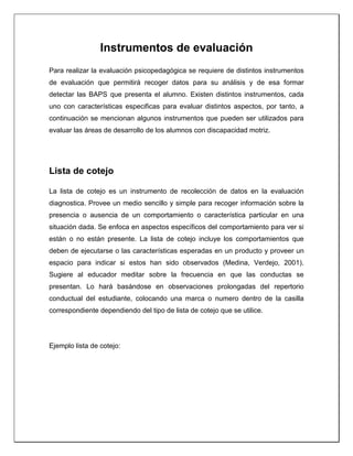 Instrumentos de evaluación
Para realizar la evaluación psicopedagógica se requiere de distintos instrumentos
de evaluación que permitirá recoger datos para su análisis y de esa formar
detectar las BAPS que presenta el alumno. Existen distintos instrumentos, cada
uno con características especificas para evaluar distintos aspectos, por tanto, a
continuación se mencionan algunos instrumentos que pueden ser utilizados para
evaluar las áreas de desarrollo de los alumnos con discapacidad motriz.
Lista de cotejo
La lista de cotejo es un instrumento de recolección de datos en la evaluación
diagnostica. Provee un medio sencillo y simple para recoger información sobre la
presencia o ausencia de un comportamiento o característica particular en una
situación dada. Se enfoca en aspectos específicos del comportamiento para ver si
están o no están presente. La lista de cotejo incluye los comportamientos que
deben de ejecutarse o las características esperadas en un producto y proveer un
espacio para indicar si estos han sido observados (Medina, Verdejo, 2001).
Sugiere al educador meditar sobre la frecuencia en que las conductas se
presentan. Lo hará basándose en observaciones prolongadas del repertorio
conductual del estudiante, colocando una marca o numero dentro de la casilla
correspondiente dependiendo del tipo de lista de cotejo que se utilice.
Ejemplo lista de cotejo:
 