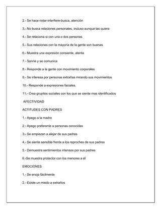 2.- Se hace notar-interfiere-busca, atención
3.- No busca relaciones personales, incluso aunque las quiera
4.- Se relaciona si con una o dos personas
5.- Sus relaciones con la mayoría de la gente son buenas
6.- Muestra una expresión consiente, atenta
7.- Sonríe y se comunica
8.- Responde a la gente con movimiento corporales
9.- Se interesa por personas extrañas mirando sus movimientos
10.- Responde a expresiones faciales.
11.- Crea grupitos sociales con los que se siente mas identificados
AFECTIVIDAD
ACTITUDES CON PADRES
1.- Apego a la madre
2.- Apego preferente a personas conocidas
3.- Se empiezan a alejar de sus padres
4.- Se siente sensible frente a los reproches de sus padres
5.- Demuestra sentimientos intensos por sus padres
6.-Se muestra protector con los menores a él
EMOCIONES
1.- Se enoja fácilmente
2.- Existe un miedo a extraños
 