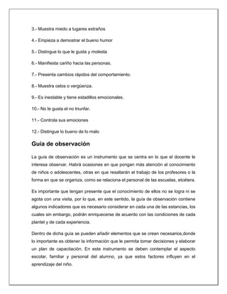 3.- Muestra miedo a lugares extraños
4.- Empieza a demostrar el bueno humor
5.- Distingue lo que le gusta y molesta
6.- Manifiesta cariño hacia las personas.
7.- Presenta cambios rápidos del comportamiento.
8.- Muestra celos o vergüenza.
9.- Es inestable y tiene estadillos emocionales.
10.- No le gusta el no triunfar.
11.- Controla sus emociones
12.- Distingue lo bueno de lo malo
Guía de observación
La guía de observación es un instrumento que se centra en lo que el docente le
interesa observar. Habrá ocasiones en que pongan más atención al conocimiento
de niños o adolescentes, otras en que resaltarán el trabajo de los profesores o la
forma en que se organiza, como se relaciona el personal de las escuelas, etcétera.
Es importante que tengan presente que el conocimiento de ellos no se logra ni se
agota con una visita, por lo que, en este sentido, la guía de observación contiene
algunos indicadores que es necesario considerar en cada una de las estancias, los
cuales sin embargo, podrán enriquecerse de acuerdo con las condiciones de cada
plantel y de cada experiencia.
Dentro de dicha guía se pueden añadir elementos que se crean necesarios,donde
lo importante es obtener la información que le permita tomar decisiones y elaborar
un plan de capacitación. En este instrumento se deben contemplar el aspecto
escolar, familiar y personal del alumno, ya que estos factores influyen en el
aprendizaje del niño.
 