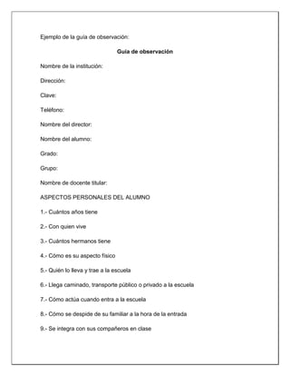Ejemplo de la guía de observación:
Guía de observación
Nombre de la institución:
Dirección:
Clave:
Teléfono:
Nombre del director:
Nombre del alumno:
Grado:
Grupo:
Nombre de docente titular:
ASPECTOS PERSONALES DEL ALUMNO
1.- Cuántos años tiene
2.- Con quien vive
3.- Cuántos hermanos tiene
4.- Cómo es su aspecto físico
5.- Quién lo lleva y trae a la escuela
6.- Llega caminado, transporte público o privado a la escuela
7.- Cómo actúa cuando entra a la escuela
8.- Cómo se despide de su familiar a la hora de la entrada
9.- Se integra con sus compañeros en clase
 