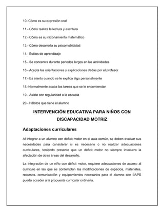 10- Cómo es su expresión oral
11.- Cómo realiza la lectura y escritura
12.- Cómo es su razonamiento matemático
13.- Cómo desarrolla su psicomotricidad
14.- Estilos de aprendizaje
15.- Se concentra durante periodos largos en las actividades
16.- Acepta las orientaciones y explicaciones dadas por el profesor
17.- Es atento cuando se le explica algo personalmente
18.-Normalmente acaba las tareas que se le encomiendan
19.- Asiste con regularidad a la escuela
20.- Hábitos que tiene el alumno
INTERVENCIÓN EDUCATIVA PARA NIÑOS CON
DISCAPACIDAD MOTRIZ
Adaptaciones curriculares
Al integrar a un alumno con déficit motor en el aula común, se deben evaluar sus
necesidades para considerar si es necesario o no realizar adecuaciones
curriculares, teniendo presente que un déficit motor no siempre involucra la
afectación de otras áreas del desarrollo.
La integración de un niño con déficit motor, requiere adecuaciones de acceso al
currículo en las que se contemplan las modificaciones de espacios, materiales,
recursos, comunicación y equipamientos necesarios para el alumno con BAPS
pueda acceder a la propuesta curricular ordinaria.
 