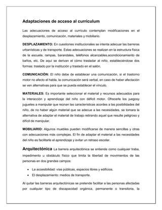 Adaptaciones de acceso al curriculum
Las adecuaciones de acceso al currículo contemplan modificaciones en el
desplazamiento, comunicación, materiales y mobiliario.
DESPLAZAMIENTO: En cuestiones institucionales se intenta adecuar las barreras
urbanísticas y de transporte. Estas adecuaciones se realizan en la estructura física
de la escuela, rampas, barandales, teléfonos alcanzables,acondicionamiento de
baños, etc. De aquí se derivan el cómo trasladar al niño, estableciéndose dos
formas: traslado por la institución y traslado en el salón.
COMUNICACIÒN: El niño debe de establecer una comunicación, si el trastorno
motor no afecto el habla, la comunicación será verbal, en caso de haber afectación
se ven alternativas para que se pueda establecer el vínculo.
MATERIALES: Es importante seleccionar el material y recursos adecuados para
la interacción y aprendizaje del niño con déficit motor. Ofrecerle los juegosy
juguetes a manipular que reúnan las características acordes a las posibilidades del
niño, de no haber algún material que se adecue a las necesidades, se tomara la
alternativa de adaptar el material de trabajo retirando aquel que resulte peligroso y
difícil de manipular.
MOBILIARIO: Algunos muebles pueden modificarse de manera sencillas y otras
con adecuaciones más complejas. El fin de adaptar el material a las necesidades
del niño es facilitarle el aprendizaje y evitar un retraso escolar.
Arquitectónica La barrera arquitectónica se entiende como cualquier traba,
impedimento u obstáculo físico que limita la libertad de movimientos de las
personas en dos grandes campos:
 La accesibilidad: vías públicas, espacios libres y edificios.
 El desplazamiento: medios de transporte.
Al quitar las barreras arquitectónicas se pretende facilitar a las personas afectadas
por cualquier tipo de discapacidad orgánica, permanente o transitoria, la
 