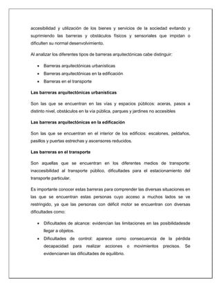 accesibilidad y utilización de los bienes y servicios de la sociedad evitando y
suprimiendo las barreras y obstáculos físicos y sensoriales que impidan o
dificulten su normal desenvolvimiento.
Al analizar los diferentes tipos de barreras arquitectónicas cabe distinguir:
 Barreras arquitectónicas urbanísticas
 Barreras arquitectónicas en la edificación
 Barreras en el transporte
Las barreras arquitectónicas urbanísticas
Son las que se encuentran en las vías y espacios públicos: aceras, pasos a
distinto nivel, obstáculos en la vía pública, parques y jardines no accesibles
Las barreras arquitectónicas en la edificación
Son las que se encuentran en el interior de los edificios: escalones, peldaños,
pasillos y puertas estrechas y ascensores reducidos.
Las barreras en el transporte
Son aquellas que se encuentran en los diferentes medios de transporte:
inaccesibilidad al transporte público, dificultades para el estacionamiento del
transporte particular.
Es importante conocer estas barreras para comprender las diversas situaciones en
las que se encuentran estas personas cuyo acceso a muchos lados se ve
restringido, ya que las personas con déficit motor se encuentran con diversas
dificultades como:
 Dificultades de alcance: evidencian las limitaciones en las posibilidadesde
llegar a objetos.
 Dificultades de control: aparece como consecuencia de la pérdida
decapacidad para realizar acciones o movimientos precisos. Se
evidencianen las dificultades de equilibrio.
 
