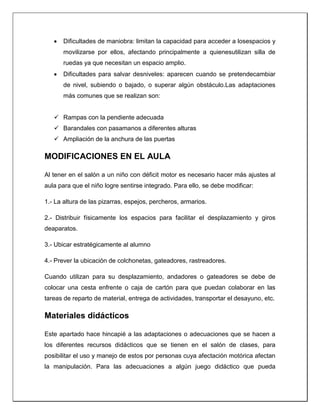  Dificultades de maniobra: limitan la capacidad para acceder a losespacios y
movilizarse por ellos, afectando principalmente a quienesutilizan silla de
ruedas ya que necesitan un espacio amplio.
 Dificultades para salvar desniveles: aparecen cuando se pretendecambiar
de nivel, subiendo o bajado, o superar algún obstáculo.Las adaptaciones
más comunes que se realizan son:
 Rampas con la pendiente adecuada
 Barandales con pasamanos a diferentes alturas
 Ampliación de la anchura de las puertas
MODIFICACIONES EN EL AULA
Al tener en el salón a un niño con déficit motor es necesario hacer más ajustes al
aula para que el niño logre sentirse integrado. Para ello, se debe modificar:
1.- La altura de las pizarras, espejos, percheros, armarios.
2.- Distribuir físicamente los espacios para facilitar el desplazamiento y giros
deaparatos.
3.- Ubicar estratégicamente al alumno
4.- Prever la ubicación de colchonetas, gateadores, rastreadores.
Cuando utilizan para su desplazamiento, andadores o gateadores se debe de
colocar una cesta enfrente o caja de cartón para que puedan colaborar en las
tareas de reparto de material, entrega de actividades, transportar el desayuno, etc.
Materiales didácticos
Este apartado hace hincapié a las adaptaciones o adecuaciones que se hacen a
los diferentes recursos didácticos que se tienen en el salón de clases, para
posibilitar el uso y manejo de estos por personas cuya afectación motórica afectan
la manipulación. Para las adecuaciones a algún juego didáctico que pueda
 