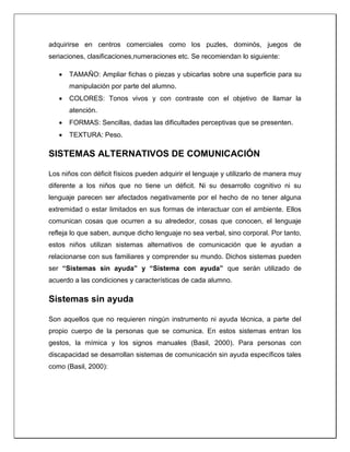 adquirirse en centros comerciales como los puzles, dominós, juegos de
seriaciones, clasificaciones,numeraciones etc. Se recomiendan lo siguiente:
 TAMAÑO: Ampliar fichas o piezas y ubicarlas sobre una superficie para su
manipulación por parte del alumno.
 COLORES: Tonos vivos y con contraste con el objetivo de llamar la
atención.
 FORMAS: Sencillas, dadas las dificultades perceptivas que se presenten.
 TEXTURA: Peso.
SISTEMAS ALTERNATIVOS DE COMUNICACIÓN
Los niños con déficit físicos pueden adquirir el lenguaje y utilizarlo de manera muy
diferente a los niños que no tiene un déficit. Ni su desarrollo cognitivo ni su
lenguaje parecen ser afectados negativamente por el hecho de no tener alguna
extremidad o estar limitados en sus formas de interactuar con el ambiente. Ellos
comunican cosas que ocurren a su alrededor, cosas que conocen, el lenguaje
refleja lo que saben, aunque dicho lenguaje no sea verbal, sino corporal. Por tanto,
estos niños utilizan sistemas alternativos de comunicación que le ayudan a
relacionarse con sus familiares y comprender su mundo. Dichos sistemas pueden
ser “Sistemas sin ayuda” y “Sistema con ayuda” que serán utilizado de
acuerdo a las condiciones y características de cada alumno.
Sistemas sin ayuda
Son aquellos que no requieren ningún instrumento ni ayuda técnica, a parte del
propio cuerpo de la personas que se comunica. En estos sistemas entran los
gestos, la mímica y los signos manuales (Basil, 2000). Para personas con
discapacidad se desarrollan sistemas de comunicación sin ayuda específicos tales
como (Basil, 2000):
 