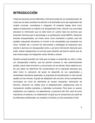 INTRODUCCIÓN
Todas las personas somos diferentes y formamos parte de una sociedad plural, de
modo que se debe considerar la atención a la diversidad como eje organizador del
modelo curricular, normalizado e integrador. El presente trabajo tiene como
objetivo fundamental, en relación a la discapacidad motriz, difundir a la comunidad
educativa la información que se debe tener en cuenta hacia los alumnos que
presentan barreras para el aprendizaje y la participación social (BAPS), afectando
diversas discapacidades, así mismo servir como orientación a padres, para dar
posibles respuestas educativas en función a las necesidades que presentan los
niños. También dar a conocer los instrumentos y estrategias de evaluación para
atender a alumnos con discapacidad motriz, y así tener información relevante para
poder realizar adaptaciones al currículo para beneficio del alumno siendo que de
esta manera logre una integración social, familiar y escolar.
Nuestra principal prioridad con esta guía es lograr un desarrollo en niños y niñas
con discapacidad motórica, que les permita moverse lo más autónomamente
posible, actuar sobre el entorno y comunicarse con los demás. Estos objetivos son
los que deben de determinar las características de la respuesta educativa que
debe incluir la valoración del grado de desarrollo de sus capacidades y
necesidades educativas especiales, la propuesta de escolarización lo más acorde
posible con las mismas, el grado de adaptación del currículo, de las competencias
curriculares así como los elementos de acceso necesarios: eliminación de
barreras, utilización de medios para el desplazamiento, adaptaciones para la
manipulación deútiles escolares y materiales curriculares .Para tener un avance
satisfactorio con respecto a la dependencia y autonomía del niño, será de suma
importancia el esfuerzo y la colaboración al igual que el compromiso por parte de
los diferentes profesionales, los maestros, la familia y el más importante el niño.
4
 