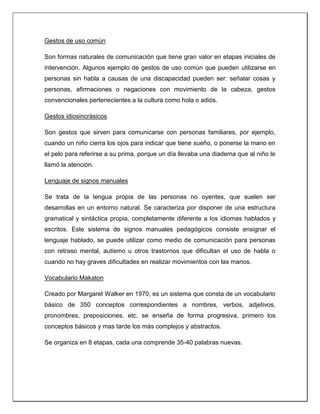 Gestos de uso común
Son formas naturales de comunicación que tiene gran valor en etapas iniciales de
intervención. Algunos ejemplo de gestos de uso común que pueden utilizarse en
personas sin habla a causas de una discapacidad pueden ser: señalar cosas y
personas, afirmaciones o negaciones con movimiento de la cabeza, gestos
convencionales pertenecientes a la cultura como hola o adiós.
Gestos idiosincrásicos
Son gestos que sirven para comunicarse con personas familiares, por ejemplo,
cuando un niño cierra los ojos para indicar que tiene sueño, o ponerse la mano en
el pelo para referirse a su prima, porque un día llevaba una diadema que al niño le
llamó la atención.
Lenguaje de signos manuales
Se trata de la lengua propia de las personas no oyentes, que suelen ser
desarrollas en un entorno natural. Se caracteriza por disponer de una estructura
gramatical y sintáctica propia, completamente diferente a los idiomas hablados y
escritos. Este sistema de signos manuales pedagógicos consiste ensignar el
lenguaje hablado, se puede utilizar como medio de comunicación para personas
con retraso mental, autismo u otros trastornos que dificultan el uso de habla o
cuando no hay graves dificultades en realizar movimientos con las manos.
Vocabulario Makaton
Creado por Margaret Walker en 1970, es un sistema que consta de un vocabulario
básico de 350 conceptos correspondientes a nombres, verbos, adjetivos,
pronombres, preposiciones, etc, se enseña de forma progresiva, primero los
conceptos básicos y mas tarde los más complejos y abstractos.
Se organiza en 8 etapas, cada una comprende 35-40 palabras nuevas.
 