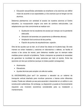  Educación sexual.Estas actividades se enseñaran a los alumnos con déficit
motor de acuerdo a sus capacidades y a los avances que se tengan con los
alumnos.
Debemos plantearnos con seriedad el acceso de nuestros alumnos al Centro
educativo. La incorporación origina una serie de cambios estructurales. Las
adaptaciones que más comúnmente se realizan son:
 Sustitución de los escalones de acceso por rampas con la pendiente
adecuada.
 Ubicación de barandas con pasamanos (a diferentes alturas).
 Ampliación de la anchura de las puertas.
 Fijación de puntos de arquitectónicas. sujeción.
Otra de las ayudas que se dan, es el ubicar las clases en la planta baja. De esta
manera se evitan traslados y sesiones en laboratorios o talleres, se facilita el
acceso a las zonas de recreo, pero debemos resaltar que no siempre estas
medidas ponen solución al problema. Tarde o temprano se presenta la necesidad
de garantizar la movilidad de estas personas por todo el recinto. Entre las
opciones con las que contamos (aunque no todas pueden conseguirse):
 Ascensores.
 Elevadores.
 Ayudas técnicas para acoplar a la silla de ruedas.
A) ASCENSORES.¿Qué son? Un ascensor o elevador es un sistema de
transporte vertical diseñado para movilizar personas o bienes entre diferentes
niveles. Puede ser utilizado ya sea para ascender o descender en un edificio o una
construcción subterránea. Sin embargo, su disposición y puesta en funcionamiento
requieren una inversión económica considerable para su instalación y
mantenimiento.
 