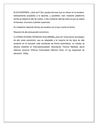 B) ELEVADORES. ¿Qué son? Son ayudas técnicas que se ubican en la escalera,
habitualmente acoplados a la baranda, y posibilitan, bien mediante plataforma
donde se adapta la silla de ruedas, o bien mediante silla fija sobre la que se realiza
el trasvase, el acceso a plantas superiores.
Su instalación depende del tipo de escalera con el que cuente el Centro.
Requiere de alto presupuesto económico.
C) OTRAS AYUDAS TÉCNICAS SCALAMOBIL¿Qué es? Instrumento tecnológico
de alto costo económico, que es adaptable a la mayoría de los tipos de silla
existente en el mercado; está constituido de frenos automáticos, su manejo se
efectúa mediante un interruptor/pulsador. Descripción Técnica: Medidas: altura
350mms Anchura 370mms Profundidad 290mms Peso: 27 kg Capacidad de
elevación: 120kg.
 