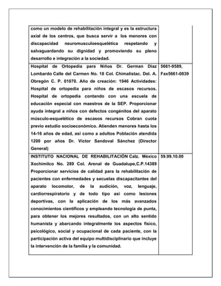 como un modelo de rehabilitación integral y es la estructura
axial de los centros, que busca servir a los menores con
discapacidad neuromusculoesquelética respetando y
salvaguardando su dignidad y promoviendo su pleno
desarrollo e integración a la sociedad.
Hospital de Ortopedia para Niños Dr. German Díaz
Lombardo Calle del Carmen No. 18 Col. Chimalistac. Del. A.
Obregón C. P. 01070. Año de creación: 1946 Actividades:
Hospital de ortopedia para niños de escasos recursos.
Hospital de ortopedia contando con una escuela de
educación especial con maestros de la SEP. Proporcionar
ayuda integral a niños con defectos congénitos del aparato
músculo-esquelético de escasos recursos Cobran cuota
previo estudio socioeconómico. Atienden menores hasta los
14-16 años de edad, así como a adultos Población atendida
1200 por años Dr. Víctor Sandoval Sánchez (Director
General)
5661-9589,
Fax5661-0839
INSTITUTO NACIONAL DE REHABILITACIÓN Calz. México
Xochimilco No. 289 Col. Arenal de Guadalupe,C.P.14389
Proporcionar servicios de calidad para la rehabilitación de
pacientes con enfermedades y secuelas discapacitantes del
aparato locomotor, de la audición, voz, lenguaje,
cardiorrespiratorio y de todo tipo así como lesiones
deportivas, con la aplicación de los más avanzados
conocimientos científicos y empleando tecnología de punta,
para obtener los mejores resultados, con un alto sentido
humanista y abarcando integralmente los aspectos físico,
psicológico, social y ocupacional de cada paciente, con la
participación activa del equipo multidisciplinario que incluye
la intervención de la familia y la comunidad.
59.99.10.00
 