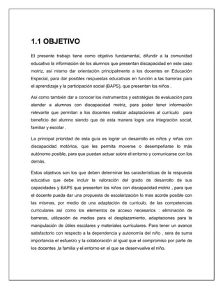 1.1 OBJETIVO
El presente trabajo tiene como objetivo fundamental, difundir a la comunidad
educativa la información de los alumnos que presentan discapacidad en este caso
motriz, así mismo dar orientación principalmente a los docentes en Educación
Especial, para dar posibles respuestas educativas en función a las barreras para
el aprendizaje y la participación social (BAPS), que presentan los niños .
Así como también dar a conocer los instrumentos y estratégias de evaluación para
atender a alumnos con discapacidad motriz, para poder tener información
relevante que permitan a los docentes realizar adaptaciones al curriculo para
beneficio del alumno siendo que de esta manera logre una integración social,
familiar y escolar .
La principal prioridad de esta guía es lograr un desarrollo en niños y niñas con
discapacidad motórica, que les permita moverse o desempeñarse lo más
autónomo posible, para que puedan actuar sobre el entorno y comunicarse con los
demás.
Estos objetivos son los que deben determinar las características de la respuesta
educativa que debe incluir la valoración del grado de desarrollo de sus
capacidades y BAPS que presenten los niños con discapacidad motriz , para que
el docente pueda dar una propuesta de escolarización lo mas acorde posible con
las mismas, por medio de una adaptación de curriculo, de las competencias
curriculares así como los elementos de acceso necesarios : eliminación de
barreras, utilización de medios para el desplazamiento, adaptaciones para la
manipulación de útiles escolares y materiales curriculares. Para tener un avance
satisfactorio con respecto a la dependencia y autonomía del niño , sera de suma
importancia el esfuerzo y la colaboración al igual que el compromiso por parte de
los docentes ,la familia y el entorno en el que se desenvuelve el niño.
 