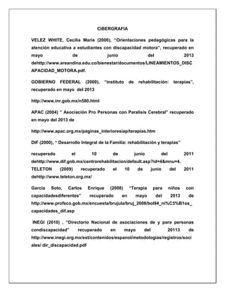 CIBERGRAFIA
VELEZ WHITE, Cecilia María (2006), “Orientaciones pedagógicas para la
atención educativa a estudiantes con discapacidad motora”, recuperado en
mayo de junio del 2013
dehttp://www.areandina.edu.co/bienestar/documentos/LINEAMIENTOS_DISC
APACIDAD_MOTORA.pdf.
GOBIERNO FEDERAL (2000), “instituto de rehabilitación: terapias”,
recuperado en mayo del 2013
http://www.inr.gob.mx/n580.html
APAC (2004) ” Asociación Pro Personas con Paralisis Cerebral” recuperado
en mayo del 2013 de
http://www.apac.org.mx/paginas_interioresiap/terapias.htm
DIF (2000), “ Desarrollo Integral de la Familia: rehabilitación y terapias”
recuperado el 10 de junio del 2011
dehttp://www.dif.gob.mx/centrorehabilitacion/default.asp?id=4&mnu=4.
TELETON (2009) recuperado el 10 de junio del 2011
dehttp://www.teleton.org.mx/
García Soto, Carlos Enrique (2008) “Terapia para niños con
capacidadesdiferentes” recuperado en mayo del 2013 de
http://www.profeco.gob.mx/encuesta/brujula/bruj_2008/bol94_ni%C3%B1os_
capacidades_dif.asp
INEGI (2010) , “Directorio Nacional de asociaciones de y para personas
condiscapacidad” recuperado en mayo del 20113 de
http://www.inegi.org.mx/est/contenidos/espanol/metodologias/registros/soci
ales/ dir_discapacidad.pdf
 
