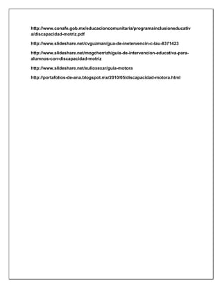 http://www.conafe.gob.mx/educacioncomunitaria/programainclusioneducativ
a/discapacidad-motriz.pdf
http://www.slideshare.net/cvguzman/gua-de-inetervencin-c-lau-8371423
http://www.slideshare.net/mogcherrizh/guia-de-intervencion-educativa-para-
alumnos-con-discapacidad-motriz
http://www.slideshare.net/xulioxexar/guia-motora
http://portafolios-de-ana.blogspot.mx/2010/05/discapacidad-motora.html
 