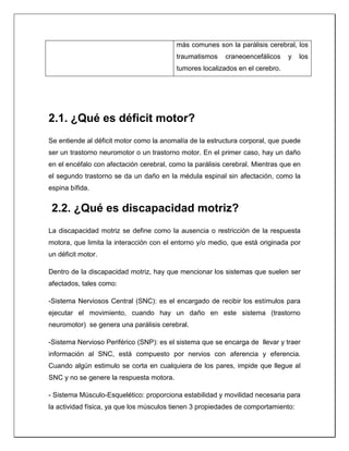 más comunes son la parálisis cerebral, los
traumatismos craneoencefálicos y los
tumores localizados en el cerebro.
2.1. ¿Qué es déficit motor?
Se entiende al déficit motor como la anomalía de la estructura corporal, que puede
ser un trastorno neuromotor o un trastorno motor. En el primer caso, hay un daño
en el encéfalo con afectación cerebral, como la parálisis cerebral. Mientras que en
el segundo trastorno se da un daño en la médula espinal sin afectación, como la
espina bífida.
2.2. ¿Qué es discapacidad motriz?
La discapacidad motriz se define como la ausencia o restricción de la respuesta
motora, que limita la interacción con el entorno y/o medio, que está originada por
un déficit motor.
Dentro de la discapacidad motriz, hay que mencionar los sistemas que suelen ser
afectados, tales como:
-Sistema Nerviosos Central (SNC): es el encargado de recibir los estímulos para
ejecutar el movimiento, cuando hay un daño en este sistema (trastorno
neuromotor) se genera una parálisis cerebral.
-Sistema Nervioso Periférico (SNP): es el sistema que se encarga de llevar y traer
información al SNC, está compuesto por nervios con aferencia y eferencia.
Cuando algún estimulo se corta en cualquiera de los pares, impide que llegue al
SNC y no se genere la respuesta motora.
- Sistema Músculo-Esquelético: proporciona estabilidad y movilidad necesaria para
la actividad física, ya que los músculos tienen 3 propiedades de comportamiento:
 