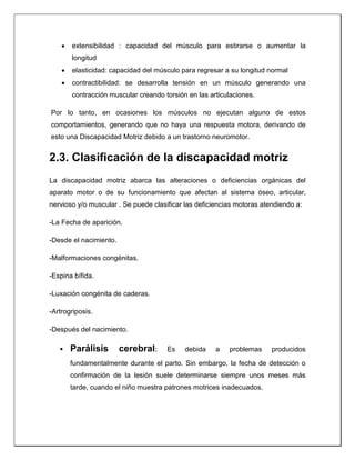  extensibilidad : capacidad del músculo para estirarse o aumentar la
longitud
 elasticidad: capacidad del músculo para regresar a su longitud normal
 contractibilidad: se desarrolla tensión en un músculo generando una
contracción muscular creando torsión en las articulaciones.
Por lo tanto, en ocasiones los músculos no ejecutan alguno de estos
comportamientos, generando que no haya una respuesta motora, derivando de
esto una Discapacidad Motriz debido a un trastorno neuromotor.
2.3. Clasificación de la discapacidad motriz
La discapacidad motriz abarca las alteraciones o deficiencias orgánicas del
aparato motor o de su funcionamiento que afectan al sistema óseo, articular,
nervioso y/o muscular . Se puede clasificar las deficiencias motoras atendiendo a:
-La Fecha de aparición.
-Desde el nacimiento.
-Malformaciones congénitas.
-Espina bífida.
-Luxación congénita de caderas.
-Artrogriposis.
-Después del nacimiento.
 Parálisis cerebral: Es debida a problemas producidos
fundamentalmente durante el parto. Sin embargo, la fecha de detección o
confirmación de la lesión suele determinarse siempre unos meses más
tarde, cuando el niño muestra patrones motrices inadecuados.
 