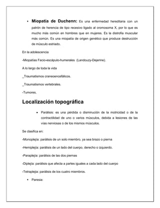  Miopatía de Duchenn: Es una enfermedad hereditaria con un
patrón de herencia de tipo recesivo ligado al cromosoma X, por lo que es
mucho más común en hombres que en mujeres. Es la distrofia muscular
más común. Es una miopatía de origen genético que produce destrucción
de músculo estriado.
En la adolescencia
-Miopatías Facio-escápulo-humerales (Landouzy-Dejerine).
A lo largo de toda la vida
_Traumatismos craneoencefálicos.
_Traumatismos vertebrales.
-Tumores.
Localización topográfica
 Parálisis: es una pérdida o disminución de la motricidad o de la
contractilidad de uno o varios músculos, debida a lesiones de las
vías nerviosas o de los mismos músculos.
Se clasifica en:
-Monoplejía: parálisis de un solo miembro, ya sea brazo o pierna
-Hemiplejía: parálisis de un lado del cuerpo, derecho o izquierdo.
-Paraplejía: parálisis de las dos piernas
-Diplejía: parálisis que afecta a partes iguales a cada lado del cuerpo
-Tetraplejia: parálisis de los cuatro miembros.
 Paresia:
 