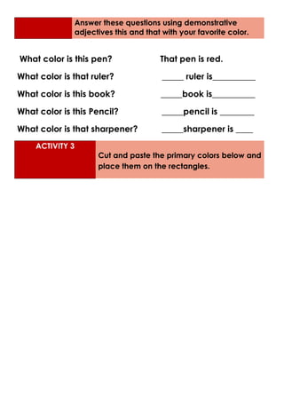 Answer these questions using demonstrative
adjectives this and that with your favorite color.
What color is this pen? That pen is red.
What color is that ruler? _____ ruler is__________
What color is this book? _____book is__________
What color is this Pencil? _____pencil is ________
What color is that sharpener? _____sharpener is ____
ACTIVITY 3
Cut and paste the primary colors below and
place them on the rectangles.
 