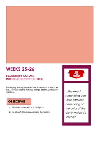 WEEKS 25-26
SECONDARY COLORS
INTRODUCTION TO THE TOPIC
Colors play a vitally important role in the world in which we
live. They can inspire thinking, change actions, and cause
reactions.
1. To relate colors with school objects.
2. To classify things according to their colors.
OBJECTIVES
…the exact
same thing can
taste different
depending on
the color of the
dish in which it's
served?
 