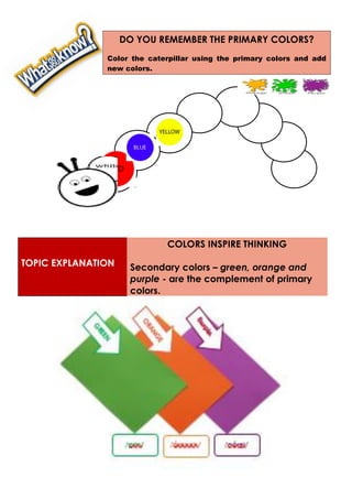TOPIC EXPLANATION
COLORS INSPIRE THINKING
Secondary colors – green, orange and
purple - are the complement of primary
colors.
DO YOU REMEMBER THE PRIMARY COLORS?
Color the caterpillar using the primary colors and add
new colors.
 