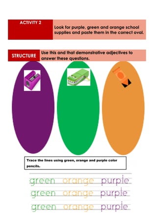 STRUCTURE
Use this and that demonstrative adjectives to
answer these questions.
ACTIVITY 2
Look for purple, green and orange school
supplies and paste them in the correct oval.
Trace the lines using green, orange and purple color
pencils.
 