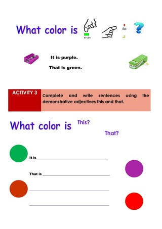 It is purple.
That is green.
ACTIVITY 3
Complete and write sentences using the
demonstrative adjectives this and that.
This?
That?
It is____________________________________________
That is _________________________________________
_________________________________________________
_________________________________________________
 
