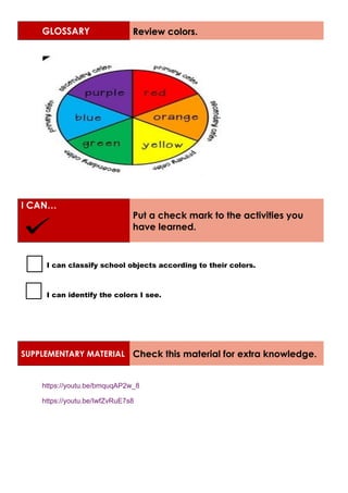 GLOSSARY Review colors.
I CAN…
Put a check mark to the activities you
have learned.
I can classify school objects according to their colors.
I can identify the colors I see.
SUPPLEMENTARY MATERIAL Check this material for extra knowledge.
https://youtu.be/bmquqAP2w_8
https://youtu.be/IwfZvRuE7s8
 