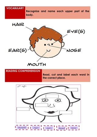 READING COMPREHENSION
Read, cut and label each word in
the correct place.
VOCABULARY
Recognize and name each upper part of the
body.
head
mouth eyes nose
ears
 