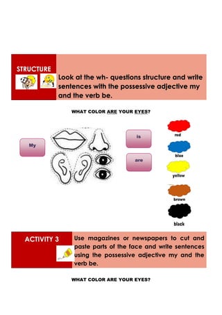 STRUCTURE
Look at the wh- questions structure and write
sentences with the possessive adjective my
and the verb be.
WHAT COLOR ARE YOUR EYES?
ACTIVITY 3 Use magazines or newspapers to cut and
paste parts of the face and write sentences
using the possessive adjective my and the
verb be.
WHAT COLOR ARE YOUR EYES?
My
is
are
 