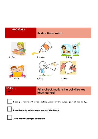 GLOSSARY
Review these words.
1. Cut 2. Paste 3. Play
4.Read 5. Say 6. Write
I CAN… Put a check mark to the activities you
have learned.
I can pronounce the vocabulary words of the upper part of the body.
I can identify some upper part of the body.
I can answer simple questions.
 