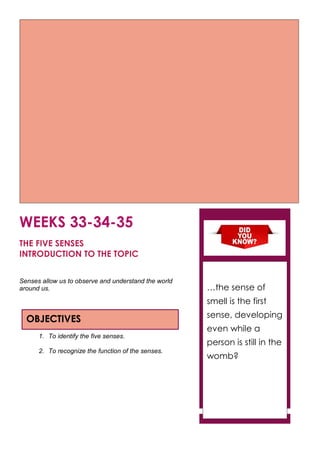 WEEKS 33-34-35
THE FIVE SENSES
INTRODUCTION TO THE TOPIC
Senses allow us to observe and understand the world
around us.
1. To identify the five senses.
2. To recognize the function of the senses.
OBJECTIVES
…the sense of
smell is the first
sense, developing
even while a
person is still in the
womb?
 