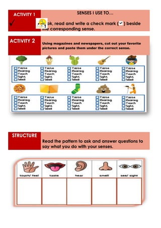 ACTIVITY 1 SENSES I USE TO…
Look, read and write a check mark ( ) beside
the corresponding sense.
ACTIVITY 2 Using magazines and newspapers, cut out your favorite
pictures and paste them under the correct sense.
STRUCTURE
Read the pattern to ask and answer questions to
say what you do with your senses.
 