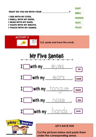 WHAT DO YOU DO WITH YOUR ____________________________?
I SEE WITH MY EYES.
I SMELL WITH MY NOSE.
I HEAR WITH MY EARS.
I TASTE WITH MY MOUTH.
I TOUCH WITH MY HANDS.
ACTIVITY 3
Cut, paste and trace the words.
LET’S HAVE FUN
Cut the pictures below and paste them
under the corresponding sense.
 