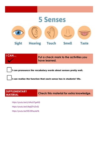 I CAN…
Put a check mark to the activities you
have learned.
I can pronounce the vocabulary words about senses pretty well.
I can realize the function that each sense has in students’ life.
SUPPLEMENTARY
MATERIAL
Check this material for extra knowledge.
https://youtu.be/q1xNuU7gaAQ
https://youtu.be/LNajQTnZviQ
https://youtu.be/OEi39haJwHk
 