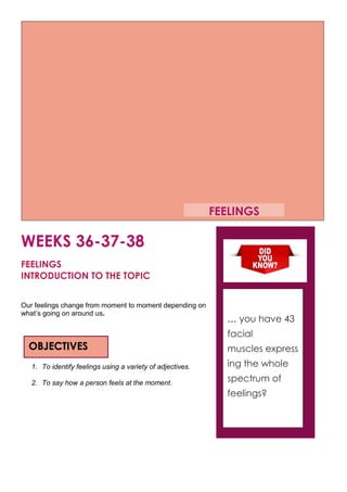 WEEKS 36-37-38
FEELINGS
INTRODUCTION TO THE TOPIC
Our feelings change from moment to moment depending on
what’s going on around us.
1. To identify feelings using a variety of adjectives.
2. To say how a person feels at the moment.
OBJECTIVES
… you have 43
facial
muscles express
ing the whole
spectrum of
feelings?
FEELINGS
 