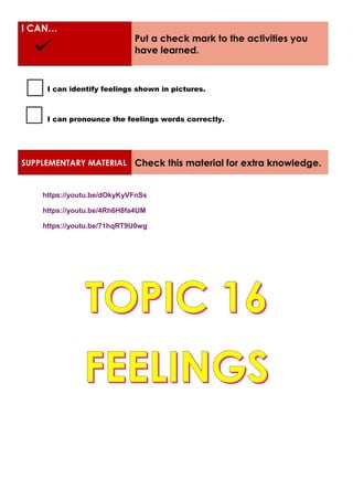 I CAN…
Put a check mark to the activities you
have learned.
I can identify feelings shown in pictures.
I can pronounce the feelings words correctly.
SUPPLEMENTARY MATERIAL Check this material for extra knowledge.
https://youtu.be/dOkyKyVFnSs
https://youtu.be/4Rh6H8fa4UM
https://youtu.be/71hqRT9U0wg
 