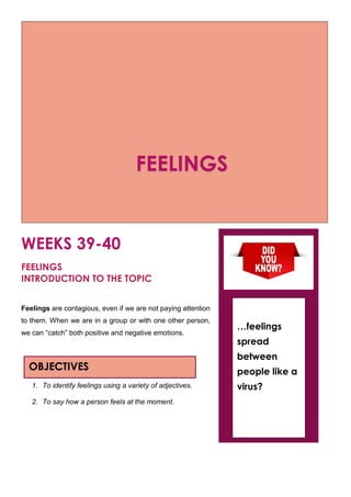 WEEKS 39-40
FEELINGS
INTRODUCTION TO THE TOPIC
Feelings are contagious, even if we are not paying attention
to them. When we are in a group or with one other person,
we can “catch” both positive and negative emotions.
1. To identify feelings using a variety of adjectives.
2. To say how a person feels at the moment.
OBJECTIVES
…feelings
spread
between
people like a
virus?
FEELINGS
 