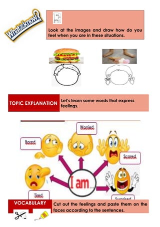 TOPIC EXPLANATION
Let’s learn some words that express
feelings.
VOCABULARY Cut out the feelings and paste them on the
faces according to the sentences.
Look at the images and draw how do you
feel when you are in these situations.
 