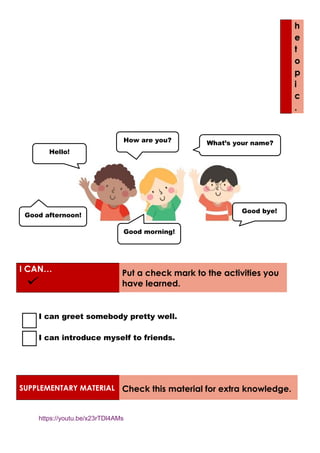 h
e
t
o
p
i
c
.
I CAN… Put a check mark to the activities you
have learned.
I can greet somebody pretty well.
I can introduce myself to friends.
SUPPLEMENTARY MATERIAL Check this material for extra knowledge.
https://youtu.be/x23rTDl4AMs
Hello!
How are you?
Good bye!
What’s your name?
Good afternoon!
Good morning!
 