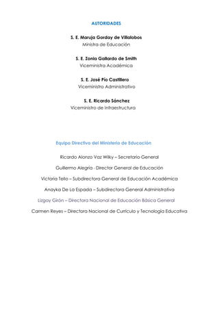 AUTORIDADES
S. E. Maruja Gorday de Villalobos
Ministra de Educación
S. E. Zonia Gallardo de Smith
Viceministra Académica
S. E. José Pío Castillero
Viceministro Administrativo
S. E. Ricardo Sánchez
Viceministro de Infraestructura
Equipo Directivo del Ministerio de Educación
Ricardo Alonzo Vaz Wilky – Secretario General
Guillermo Alegría - Director General de Educación
Victoria Tello – Subdirectora General de Educación Académica
Anayka De La Espada – Subdirectora General Administrativa
Lizgay Girón – Directora Nacional de Educación Básica General
Carmen Reyes – Directora Nacional de Currículo y Tecnología Educativa
 