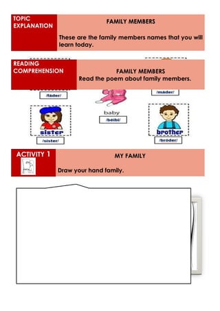 ACTIVITY 1 MY FAMILY
Draw your hand family.
TOPIC
EXPLANATION
FAMILY MEMBERS
These are the family members names that you will
learn today.
READING
COMPREHENSION FAMILY MEMBERS
Read the poem about family members.
 