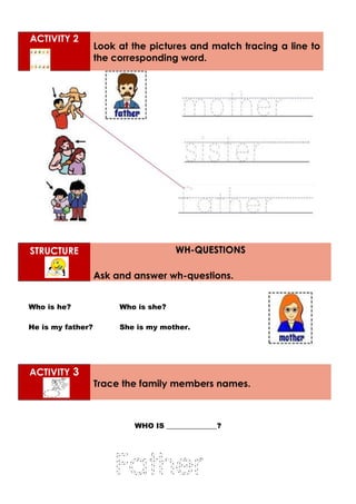 ACTIVITY 2
Look at the pictures and match tracing a line to
the corresponding word.
STRUCTURE WH-QUESTIONS
Ask and answer wh-questions.
Who is he? Who is she?
He is my father? She is my mother.
ACTIVITY 3
Trace the family members names.
WHO IS ______________?
 