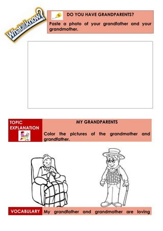TOPIC
EXPLANATION
MY GRANDPARENTS
Color the pictures of the grandmother and
grandfather.
VOCABULARY My grandfather and grandmother are loving
DO YOU HAVE GRANDPARENTS?
Paste a photo of your grandfather and your
grandmother.
 