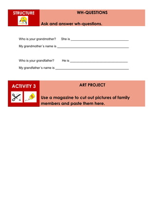 STRUCTURE WH-QUESTIONS
Ask and answer wh-questions.
Who is your grandmother? She is _________________________________
My grandmother´s name is _________________________________________
Who is your grandfather? He is _________________________________
My grandfather´s name is __________________________________________
ACTIVITY 3 ART PROJECT
Use a magazine to cut out pictures of family
members and paste them here.
 