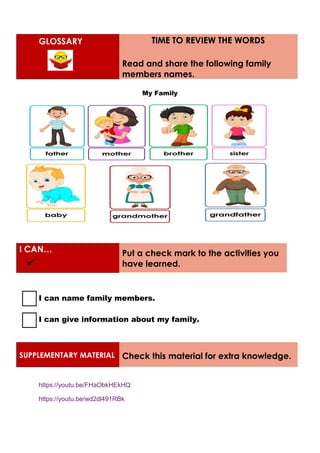 GLOSSARY TIME TO REVIEW THE WORDS
Read and share the following family
members names.
My Family
I CAN… Put a check mark to the activities you
have learned.
I can name family members.
I can give information about my family.
SUPPLEMENTARY MATERIAL Check this material for extra knowledge.
https://youtu.be/FHaObkHEkHQ
https://youtu.be/wd2dl491RBk
 