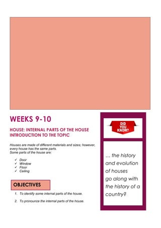 WEEKS 9-10
HOUSE: INTERNAL PARTS OF THE HOUSE
INTRODUCTION TO THE TOPIC
Houses are made of different materials and sizes; however,
every house has the same parts.
Some parts of the house are:
 Door
 Window
 Floor
 Ceiling
1. To identify some internal parts of the house.
2. To pronounce the internal parts of the house.
OBJECTIVES
… the history
and evolution
of houses
go along with
the history of a
country?
 