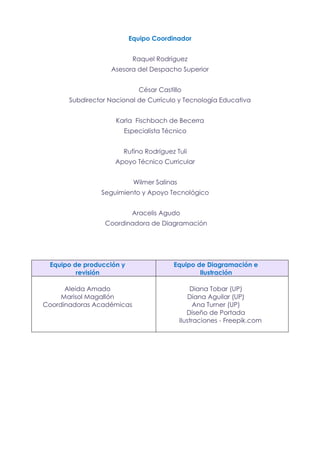 Equipo Coordinador
Raquel Rodríguez
Asesora del Despacho Superior
César Castillo
Subdirector Nacional de Currículo y Tecnología Educativa
Karla Fischbach de Becerra
Especialista Técnico
Rufino Rodríguez Tuli
Apoyo Técnico Curricular
Wilmer Salinas
Seguimiento y Apoyo Tecnológico
Aracelis Agudo
Coordinadora de Diagramación
Equipo de producción y
revisión
Equipo de Diagramación e
Ilustración
Aleida Amado
Marisol Magallón
Coordinadoras Académicas
Diana Tobar (UP)
Diana Aguilar (UP)
Ana Turner (UP)
Diseño de Portada
Ilustraciones - Freepik.com
 