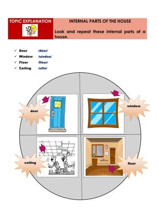  Door /dóor/
 Window /uíndou/
 Floor /flóor/
 Ceiling /sílin/
TOPIC EXPLANATION INTERNAL PARTS OF THE HOUSE
Look and repeat these internal parts of a
house.
window
ceiling
door
floor
 