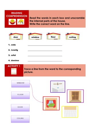 READING
COMPREHENSION
Read the words in each box and unscramble
the internal parts of the house.
Write the correct word on the line.
1. ordo _____________________________________
2. icneilg _____________________________________
3. orfol _____________________________________
4. dwoinw _____________________________________
ACTIVITY 1
Trace a line from the word to the corresponding
picture.
door ceiling
floor
window
 