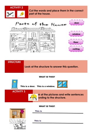 ACTIVITY 2
Cut the words and place them in the correct
part of the house.
STRUCTURE
Look at the structure to answer this question.
WHAT IS THIS?
This is a door. This is a window.
ACTIVITY 3
Look at the pictures and write sentences
according to the structure.
WHAT IS THIS?
door
window
ceiling
floor
This is
This is
 